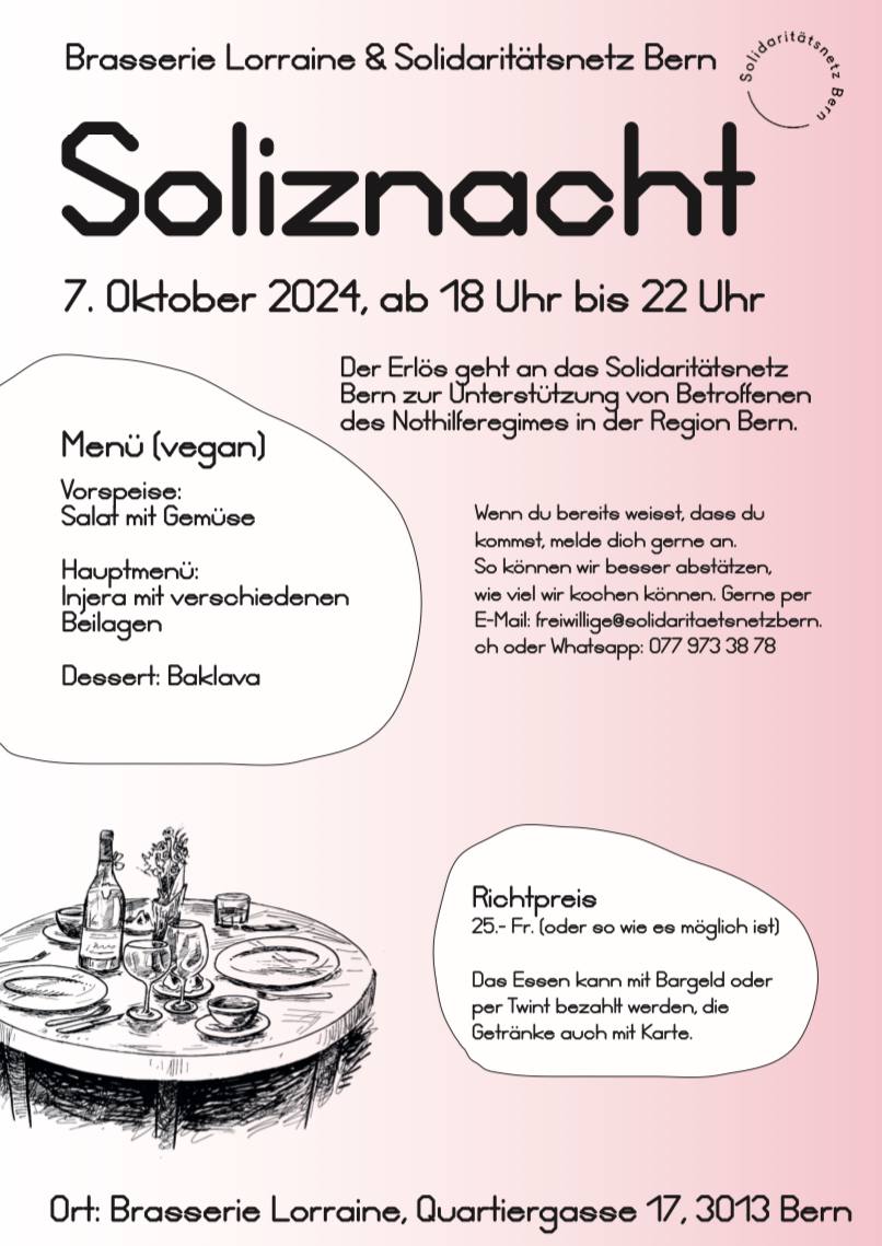 Brasserie Lorraine und Solidaritätsnetz Bern Soliznacht 7. Oktober 2024, ab 18.00 bis 22.00 Uhr. Der Erlös geht and das Solidaritätsnetz Bern zur Unterstützung von Betroffenen des Nothilferegimes in der Region Bern. Menu (vegan): Vorspeise Salat mit Gemüse, Hauptmenü Injera mit verschiedenen Beilagen, Dessert Baklava. Richtpereis. 25.- Fr. oder soviel wie es möglich ist. Das Essen kann mit Bargeld oder per Twint bezahlt werden, die Getränke auch mit Karte. Ort: Brasserie Lorraine, Quartiergasse 17, 3013 Bern