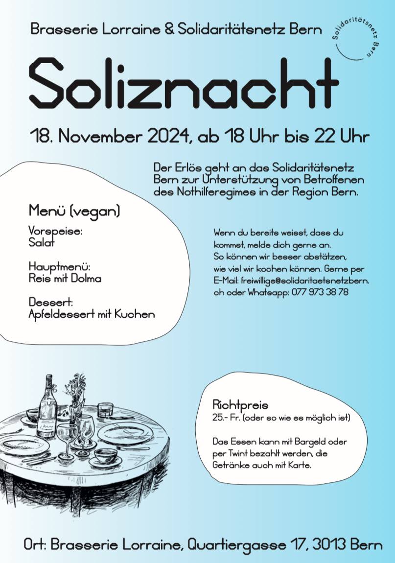 Brasserie Lorraine und Solidaritätsnetz Bern Soliznacht 18.November 2024, ab 18.00 bis 22.00 Uhr. Der Erlös geht and das Solidaritätsnetz Bern zur Unterstützung von Betroffenen des Nothilferegimes in der Region Bern. Menu (vegan): Vorspeise: Salat Hauptmenü: Reis mit Dolma Dessert: Apfeldessert mit Kuchen. Richtpereis. 25.- Fr. oder soviel wie es möglich ist. Das Essen kann mit Bargeld oder per Twint bezahlt werden, die Getränke auch mit Karte. Wenn du bereits wesst, dass du kommst, melde dich gerne an. so können wir besser abschätzen, wieviel wir kochen können. Gerne per Email freiwillige ät solidaritaetsnetzbern.ch oder whatsapp 0779733878 Ort: Brasserie Lorraine, Quartiergasse 17, 3013 Bern