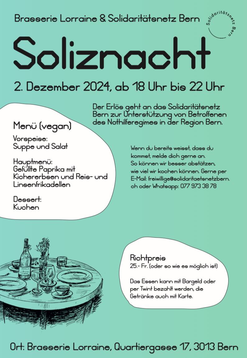 Brasserie Lorraine und Solidaritätsnetz Bern Soliznacht 02.Dezember 2024, ab 18.00 bis 22.00 Uhr. Der Erlös geht and das Solidaritätsnetz Bern zur Unterstützung von Betroffenen des Nothilferegimes in der Region Bern. Menu (vegan): Vorspeise: Suppe und Salat. Hauptmenü: Gefüllte Paprika mit Kichererbsen und Reis- und Linsenfrikadellen. Dessert: Kuchen. Richtpereis. 25.- Fr. oder soviel wie es möglich ist. Das Essen kann mit Bargeld oder per Twint bezahlt werden, die Getränke auch mit Karte. Wenn du bereits wesst, dass du kommst, melde dich gerne an. so können wir besser abschätzen, wieviel wir kochen können. Gerne per Email freiwillige ät solidaritaetsnetzbern.ch oder whatsapp 0779733878 Ort: Brasserie Lorraine, Quartiergasse 17, 3013 Bern