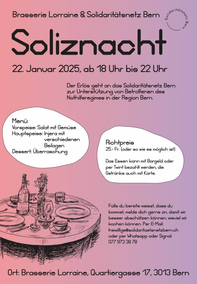 Brasserie Lorraine und Solidaritätsnetz Bern. Soliznacht Mittwoch 22. Januar 2025, ab 18.00 bis 22.00 Uhr. Der Erlös geht and das Solidaritätsnetz Bern zur Unterstützung von Betroffenen des Nothilferegimes in der Region Bern. Menu: Vorspeise: Salat mit Gemüse. Hauptmenü: Injera mit verschiedenen Beilagen. Dessert: Überraschung. Richtpereis. 25.- Fr. oder soviel wie es möglich ist. Das Essen kann mit Bargeld oder per Twint bezahlt werden, die Getränke auch mit Karte. Wenn du bereits wesst, dass du kommst, melde dich gerne an. so können wir besser abschätzen, wieviel wir kochen können. Gerne per Email freiwillige ät solidaritaetsnetzbern.ch oder whatsapp 0779733878 Ort: Brasserie Lorraine, Quartiergasse 17, 3013 Bern