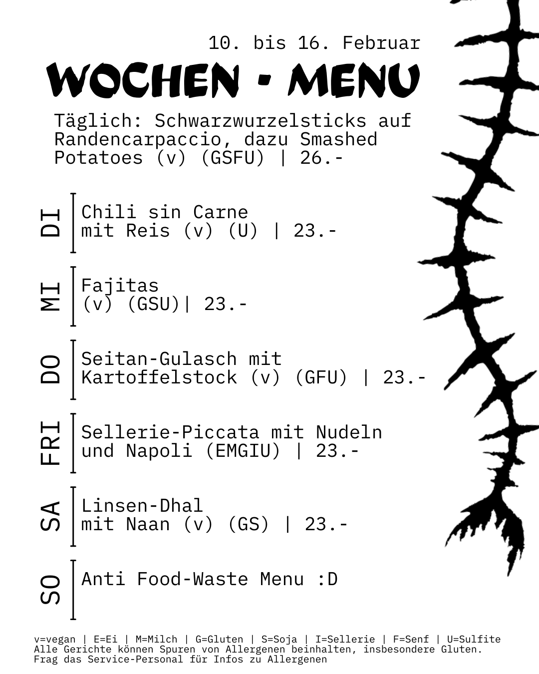 WOCHEN-MENU in der Brass 10. bis 16. Februar 2025 Saisonmenu (26.-) Schwarzwurzelsticks auf Randencarpaccio, dazu Smashed Potatoes und Zitronenmajo (v) (GSFU) Tagesmenus (23.-) Di: Chili sin Carne mit Reis (v) (U) Mi: Fajitas (v) (GSU) Do: Seitan-Gulasch mit Kartoffelstock (v) (GFU) Fri: Sellerie-Piccata mit Nudeln und Napoli (EMGIU) Sa: Linsen-Dhal mit Naan (v) (GS) So: Anti Food-Waste Menu :D v = vegan enthält Allergene: E=Ei | M=Milch | G=Gluten | S=Soja | I=Sellerie | F=Senf | U=Sulfite Alle Gerichte können Spuren von Allergenen beinhalten, insbesondere Gluten. Frag das Service-Personal für mehr Infos.