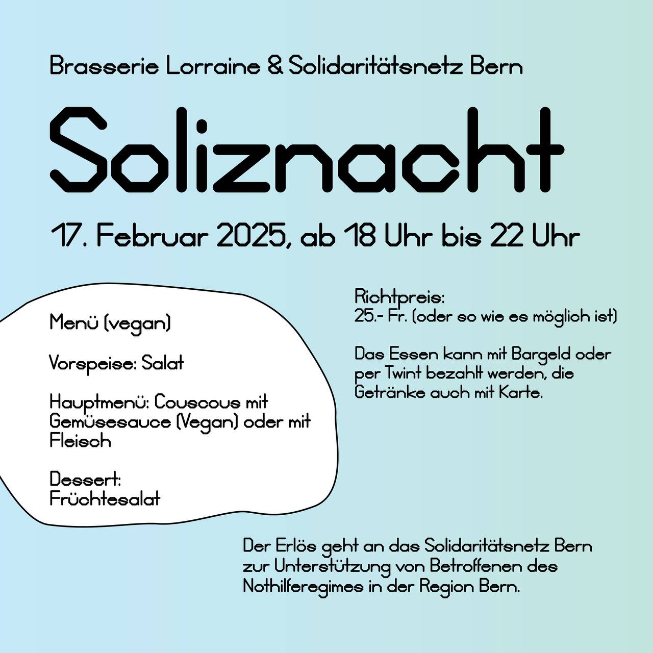 Brasserie Lorraine und Solidaritätsnetz Bern. Soliznacht 17. Februar 2025, ab 18.00 bis 22.00 Uhr. Der Erlös geht and das Solidaritätsnetz Bern zur Unterstützung von Betroffenen des Nothilferegimes in der Region Bern. Menu: Vorspeise: Salat. Hauptmenü: Couscous mit Gemüsesauce (vegan) oder mit Fleisch. Dessert: Früchtesalat. Richtpereis: 25.- Fr. oder soviel wie es möglich ist. Das Essen kann mit Bargeld oder per Twint bezahlt werden, die Getränke auch mit Karte. Wenn du bereits wesst, dass du kommst, melde dich gerne an. so können wir besser abschätzen, wieviel wir kochen können. Gerne per Email freiwillige ät solidaritaetsnetzbern.ch oder whatsapp 0779733878 Ort: Brasserie Lorraine, Quartiergasse 17, 3013 Bern