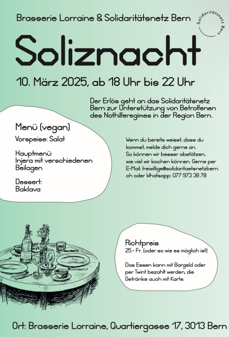 Brasserie Lorraine und Solidaritätsnetz Bern. Soliznacht 10. März 2025, ab 18.00 bis 22.00 Uhr. Der Erlös geht and das Solidaritätsnetz Bern zur Unterstützung von Betroffenen des Nothilferegimes in der Region Bern. Menu (vegan): Vorspeise: Salat. Hauptmenü: Injera mit verschiedenen Beilagen. Dessert: Baklava. Richtpereis: 25.- Fr. oder soviel wie es möglich ist. Das Essen kann mit Bargeld oder per Twint bezahlt werden, die Getränke auch mit Karte. Wenn du bereits wesst, dass du kommst, melde dich gerne an. so können wir besser abschätzen, wieviel wir kochen können. Gerne per Email freiwillige ät solidaritaetsnetzbern.ch oder whatsapp 077 973 38 78 Ort: Brasserie Lorraine, Quartiergasse 17, 3013 Bern