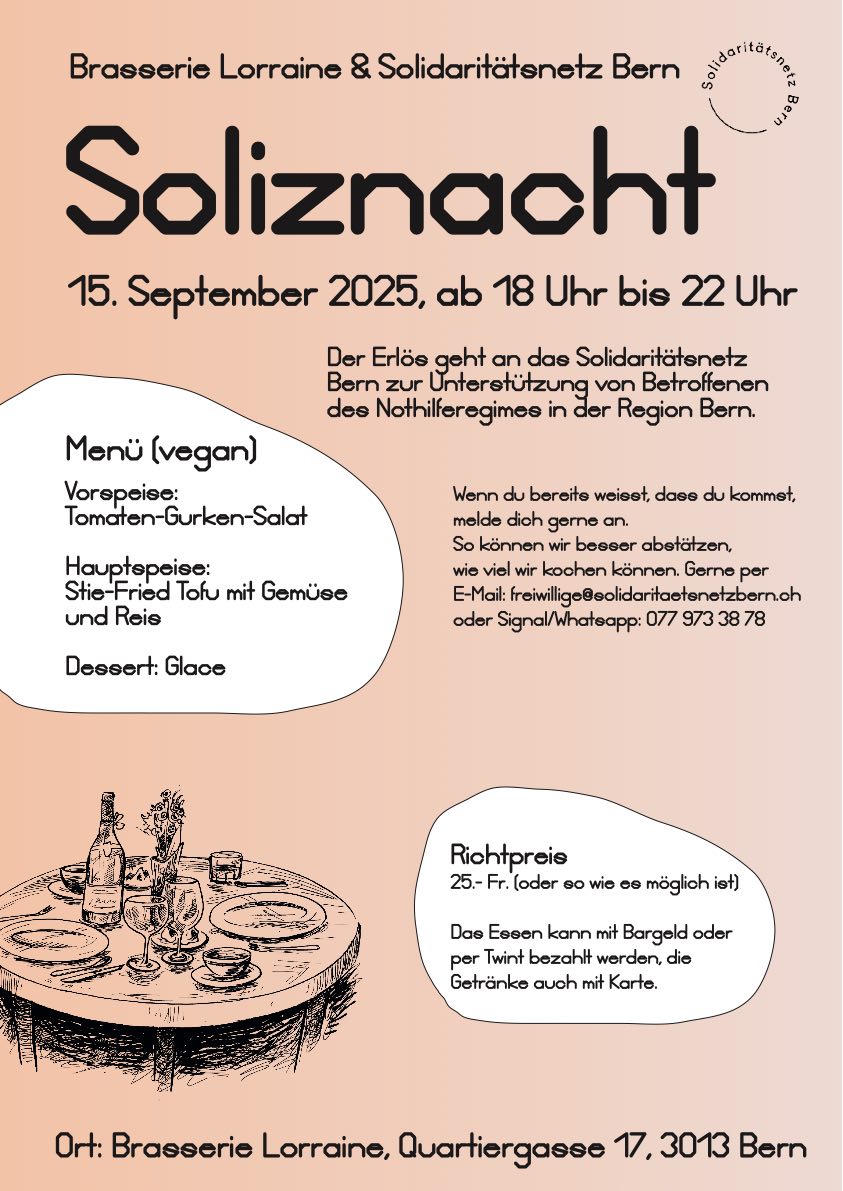 Brasserie Lorraine und Solidaritätsnetz Bern. Soliznacht 15.September 2025, ab 18.00 bis 22.00 Uhr. Der Erlös geht and das Solidaritätsnetz Bern zur Unterstützung von Betroffenen des Nothilferegimes in der Region Bern. Menu (vegan): Vorspeise: Tomaten-Gurken-Salat. Hauptgang: Stir-Fried Tofu mit Gemüse und Reis. Dessert: Glace. Richtpereis: 25.- Fr. oder soviel wie es möglich ist. Das Essen kann mit Bargeld oder per Twint bezahlt werden, die Getränke auch mit Karte. Wenn du bereits wesst, dass du kommst, melde dich gerne an. so können wir besser abschätzen, wieviel wir kochen können. Gerne per Email freiwillige ät solidaritaetsnetzbern.ch oder whatsapp 077 973 38 78 Ort: Brasserie Lorraine, Quartiergasse 17, 3013 Bern
