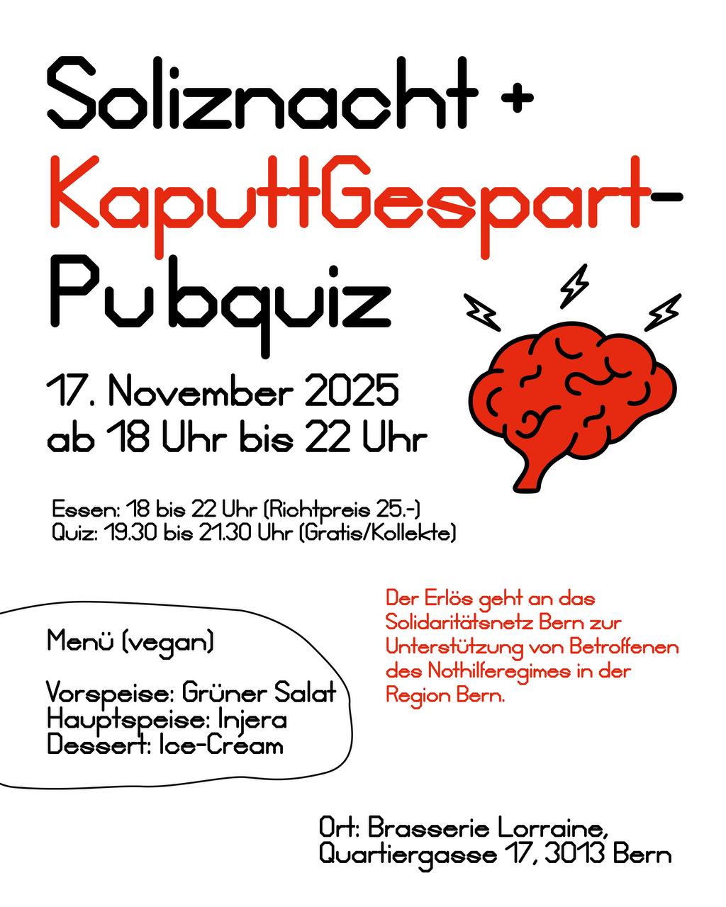 Veranstaltungsflyer: Soliznacht und KapputGespart-Pubquiz. 17. November 2025, 18:00 bis 22:00 Uhr. Quiz startet um 19:30, bis 21:30 Uhr. Essen Richtpreis 25.-, Quiz Gratis / Kollekte. Der Erlös geht an das Solidaritätsnetz Bern zur Untersützung von Betroffenen des Nothilferegimes in der Region Bern. Menu (vegan): Vorspeise Grüner Salat, Hauptspeise Injera, Dessert Ice-Cream. Ort: Brasserie Lorraine, Quartiergasse 17, 3013 Bern